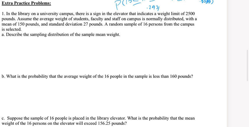 Extra Practice Problems:
1. In the library on a university campus, there is a sign in the elevator that indicates a weight limit of 2500 pounds. Assume the average weight of students, faculty and staff on campus is normally distributed, with a mean of 150 pounds, and standard deviation 27 pounds. A random sample of 16 persons from the campus is selected.
a. Describe the sampling distribution of the sample mean weight.
b. What is the probability that the average weight of the 16 people in the sample is less than 160 pounds?
c. Suppose the sample of 16 people is placed in the library elevator. What is the probability that the mean weight of the 16 persons on the elevator will exceed 156.25 pounds?