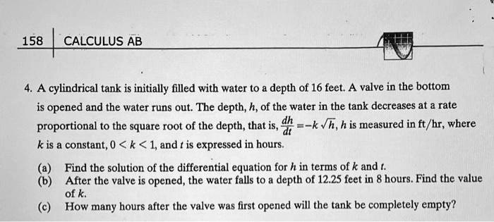4. A cylindrical tank is initially filled with water to a depth of 16 feet. A valve in the bottom is opened and the water runs out. The depth, h, of the water in the tank decreases at a rate proportional to the square root of the depth, that is, dh/dt = -k ?h, h is measured in ft/hr, where k is a constant, 0 < k < 1, and t is expressed in hours.
(a) Find the solution of the differential equation for h in terms of k and t.
(b) After the valve is opened, the water falls to a depth of 12.25 feet in 8 hours. Find the value of k.
(c) How many hours after the valve was first opened will the tank be completely empty?