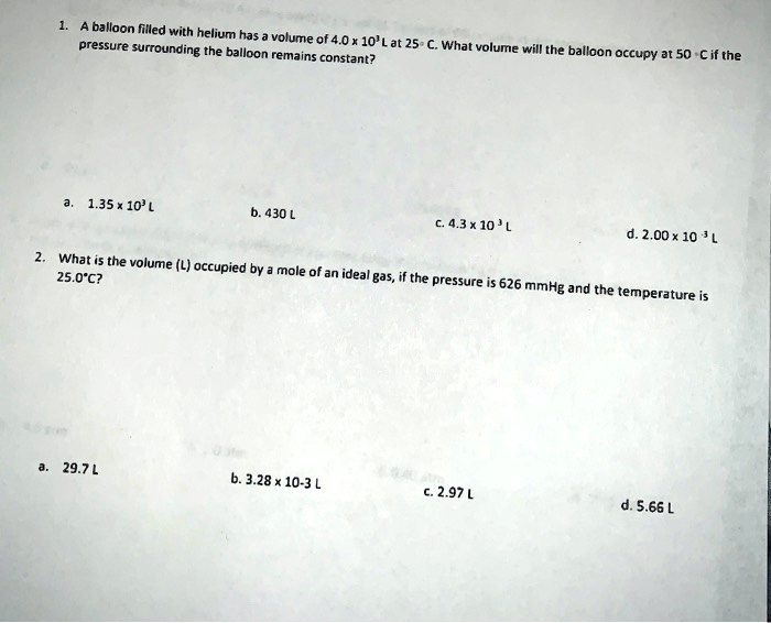 1. A balloon filled with helium has a volume of 4.0 x 10³ L at 25° C. What volume will the balloon occupy at 50° C if the pressure surrounding the balloon remains constant?

a. 1.35 x 10³ L
b. 430 L
c. 4.3 x 10³ L
d. 2.00 x 10?³ L

2. What is the volume (L) occupied by a mole of an ideal gas, if the pressure is 626 mmHg and the temperature is 25.0°C?

a. 29.7 L
b. 3.28 x 10?³ L
c. 2.97 L
d. 5.66 L