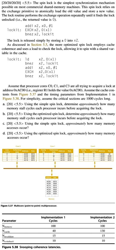 [20/20/20/20] <5.5> The spin lock is the simplest synchronization mechanism
possible on most commercial shared-memory machines. This spin lock relies on
the exchange primitive to atomically load the old value and store a new value.
The lock routine performs the exchange operation repeatedly until it finds the lock
unlocked (i.e., the returned value is 0).

addi x2, x0, #1
lockit: EXCH x2, 0(x1)
bnez x2, lockit

The lock is released simply by storing a 0 into x2.
As discussed in Section 5.5, the more optimized spin lock employs cache
coherence and uses a load to check the lock, allowing it to spin with a shared var-
iable in the cache.

lockit: ld x2, 0(x1)
bnez x2, lockit
addi x2, x0, #1
EXCH x2, 0(x1)
bnez x2, lockit

Assume that processor cores C0, C1, and C3 are all trying to acquire a lock at
address 0xAC00 (i.e., register R1 holds the value 0xAC00). Assume the cache con-
tents from Figure 5.37 and the timing parameters from Implementation 1 in
Figure 5.38. For simplicity, assume the critical sections are 1000 cycles long.
a. [20] <5.5> Using the simple spin lock, determine approximately how many
memory stall cycles each processor incurs before acquiring the lock.
b. [20] <5.5> Using the optimized spin lock, determine approximately how many
memory stall cycles each processor incurs before acquiring the lock.
c. [20] <5.5> Using the simple spin lock, approximately how many memory
accesses occur?
d. [20] <5.5> Using the optimized spin lock, approximately how many memory
accesses occur?

Figure 5.37 Multicore (point-to-point) multiprocessor.

Parameter | Implementation 1 Cycles | Implementation 2 Cycles
Nmemory | 100 | 100
Ncache | 40 | 130
Ninvalidate | 15 | 15
Nwriteback | 10 | 10

Figure 5.38 Snooping coherence latencies.