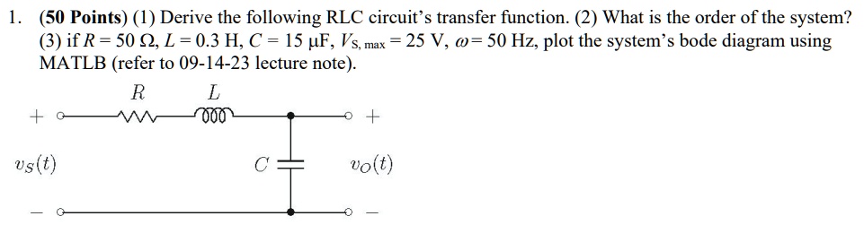 1. (50 Points) (1) Derive the following RLC circuit's transfer function. (2) What is the order of the system?
(3) if R = 50 Ω, L = 0.3  H, C = 15 μ F, Vs, max = 25  V, ω = 50  Hz, plot the system's bode diagram using
MATLAB (refer to 09-14-23 lecture note).