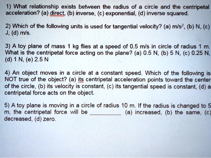 1) What relationship exists between the radius of a circle and the centripetal
acceleration? (a) direct, (b) inverse, (c) exponential, (d) inverse squared.
2) Which of the following units is used for tangential velocity? (a) m/s², (b) N, (c)
J, (d) m/s.
3) A toy plane of mass 1 kg flies at a speed of 0.5 m/s in circle of radius 1 m.
What is the centripetal force acting on the plane? (a) 0.5 N, (b) 5 N, (c) 0.25 N,
(d) 1 N, (e) 2.5 N
4) An object moves in a circle at a constant speed. Which of the following is
NOT true of the object? (a) its centripetal acceleration points toward the center
of the circle, (b) its velocity is constant, (c) its tangential speed is constant, (d) a
centripetal force acts on the object.
5) A toy plane is moving in a circle of radius 10 m. If the radius is changed to 5
m, the centripetal force will be (a) increased, (b) the same, (c)
decreased, (d) zero.