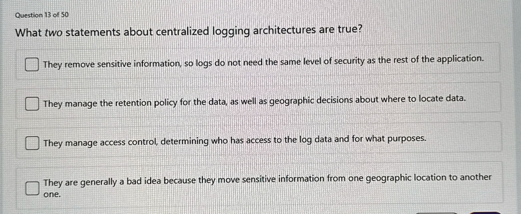 question 13 of 50 what two statements about centralized logging architectures are true they remove sensitive information so logs do not need the same level of security as the rest of the app 49376