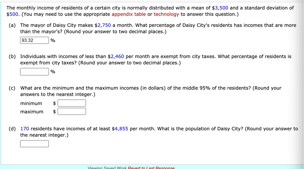 The monthly income of residents of a certain city is normally distributed with a mean of 3,500 and a standard deviation of500. (You may need to use the appropriate appendix table or technology to answer this question.)
(a) The mayor of Daisy City makes 2,750 a month. What percentage of Daisy City's residents has incomes that are more than the mayor's? (Round your answer to two decimal places.)
93.32 %
(b) Individuals with incomes of less than2,460 per month are exempt from city taxes. What percentage of residents is exempt from city taxes? (Round your answer to two decimal places.)
%
(c) What are the minimum and the maximum incomes (in dollars) of the middle 95% of the residents? (Round your answers to the nearest integer.)
minimum maximum
(d) 170 residents have incomes of at least 4,855 per month. What is the population of Daisy City? (Round your answer to the nearest integer.)
