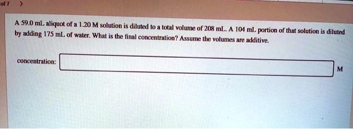A 59.0 mL aliquot of a 1.20 M solution is diluted to a total volume of 208 mL. A 104 mL portion of that solution is diluted by adding 175 mL of water. What is the final concentration? Assume the volumes are additive.
concentration: M