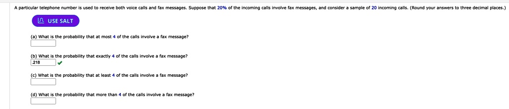 A particular telephone number is used to receive both voice calls and fax messages. Suppose that 20% of the incoming calls involve fax messages, and consider a sample of 20 incoming calls. (Round your answers to three decimal places.)
(a) What is the probability that at most 4 of the calls involve a fax message?
(b) What is the probability that exactly 4 of the calls involve a fax message?
.218
(c) What is the probability that at least 4 of the calls involve a fax message?
(d) What is the probability that more than 4 of the calls involve a fax message?