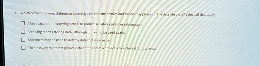 3. Which of the following statements correctly describe the archive and the destroy phases of the data life cycle? Select all that apply.
A key reason for destroying data is to protect sensitive customer information.
Archiving means storing data, although it may not be used again.
Shredders may be used to destroy data that is on paper.
The best way to protect private data at the end of a project is to archive it for future use.