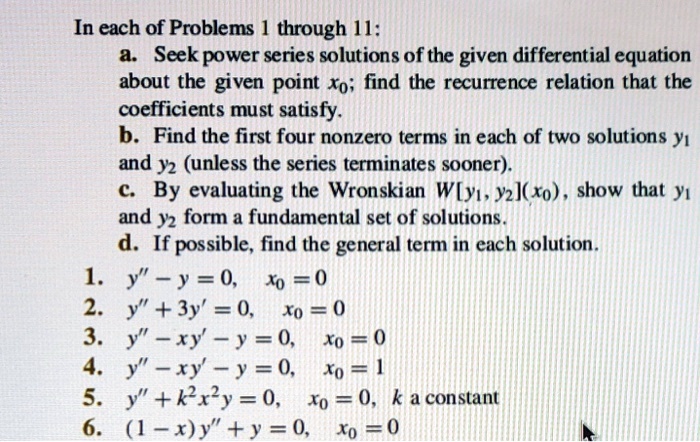 In each of Problems 1 through 11:
a. Seek power series solutions of the given differential equation about the given point x0; find the recurrence relation that the coefficients must satisfy.
b. Find the first four nonzero terms in each of two solutions y1 and y2 (unless the series terminates sooner).
c. By evaluating the Wronskian W[y1, y2](x0), show that y1 and y2 form a fundamental set of solutions.
d. If possible, find the general term in each solution.

1. y” - y = 0, x0 = 0
2. y” + 3y' = 0, x0 = 0
3. y” - xy' - y = 0, x0 = 0
4. y” - xy' - y = 0, x0 = 1
5. y” + k^2x^2y = 0, x0 = 0, k a constant
6. (1 - x)y” + y = 0, x0 = 0