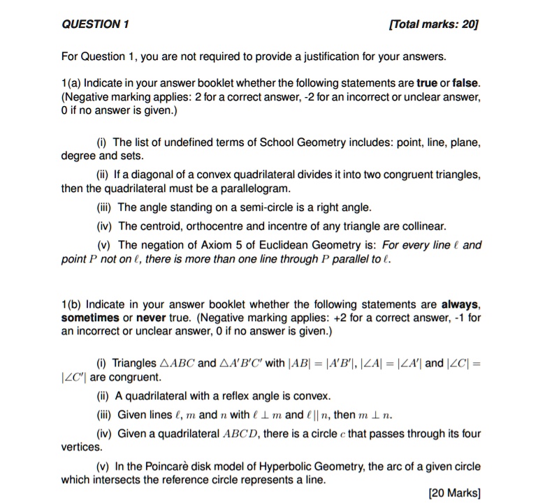 QUESTION 1 [Total marks: 20]

For Question 1, you are not required to provide a justification for your answers.

1(a) Indicate in your answer booklet whether the following statements are true or false. (Negative marking applies: 2 for a correct answer, -2 for an incorrect or unclear answer, 0 if no answer is given.)

(i) The list of undefined terms of School Geometry includes: point, line, plane, degree and sets.
(ii) If a diagonal of a convex quadrilateral divides it into two congruent triangles, then the quadrilateral must be a parallelogram.
(iii) The angle standing on a semi-circle is a right angle.
(iv) The centroid, orthocentre and incentre of any triangle are collinear.
(v) The negation of Axiom 5 of Euclidean Geometry is: For every line ? and point P not on ?, there is more than one line through P parallel to ?.

1(b) Indicate in your answer booklet whether the following statements are always, sometimes or never true. (Negative marking applies: +2 for a correct answer, -1 for an incorrect or unclear answer, 0 if no answer is given.)

(i) Triangles ?ABC and ?A'B'C' with |AB| = |A'B'|, ?A = ?A' and ?C = ?C' are congruent.
(ii) A quadrilateral with a reflex angle is convex.
(iii) Given lines ?, m and n with ? ? m and ? || n, then m ? n.
(iv) Given a quadrilateral ABCD, there is a circle c that passes through its four vertices.
(v) In the Poincarè disk model of Hyperbolic Geometry, the arc of a given circle which intersects the reference circle represents a line.

[20 Marks]