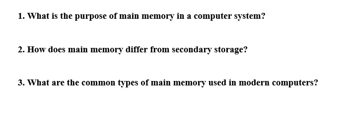 1. What is the purpose of main memory in a computer system?
2. How does main memory differ from secondary storage?
3. What are the common types of main memory used in modern computers?