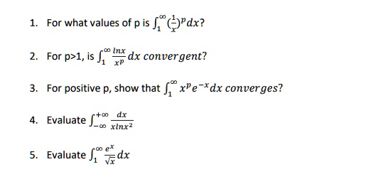 1. For what values of p is ??? (1/x)^p dx?
2. For p>1, is ??? (lnx/x^p) dx convergent?
3. For positive p, show that ??? x^p e^-x dx converges?
4. Evaluate ????? dx/(xlnx²)
5. Evaluate ??? (e^x/?x) dx