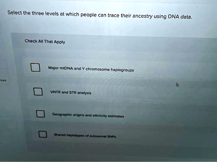 Select the three levels at which people can trace their ancestry using DNA data.
Check All That Apply
Major mtDNA and Y chromosome haplogroups
VNTR and STR analysis
Geographic origins and ethnicity estimates
Shared haplotypes of autosomal SNPs