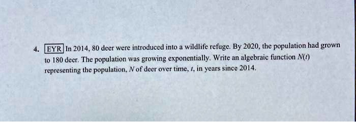 4. EYR In 2014, 80 deer were introduced into a wildlife refuge. By 2020, the population had grown to 180 deer. The population was growing exponentially. Write an algebraic function N(t) representing the population, N of deer over time, t, in years since 2014.