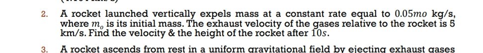 2. A rocket launched vertically expels mass at a constant rate equal to 0.05 mokg / s, where mo is its initial mass. The exhaust velocity of the gases relative to the rocket is 5 km / s. Find the velocity & the height of the rocket after 10 s.
3. A rocket ascends from rest in a uniform qravitational field by eiecting exhaust gases