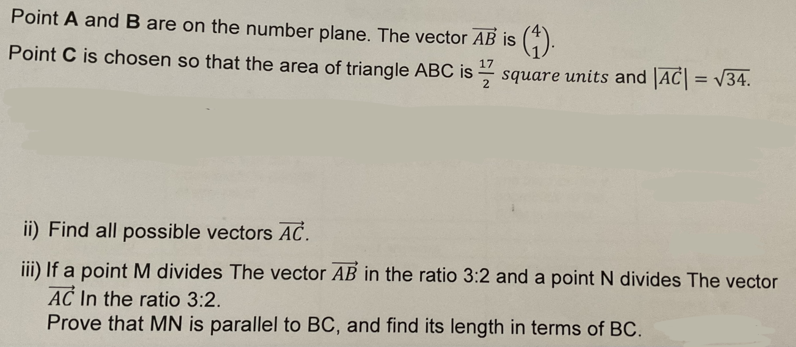Point 𝐀 and 𝐁 are on the number plane. The vector A B is (
    4 
     1
).
Point 𝐂 is chosen so that the area of triangle A B C is (17)/(2) square units and |A C|=√(34).
ii) Find all possible vectors A C.
iii) If a point M divides The vector A B in the ratio 3: 2 and a point N divides The vector A C In the ratio 3: 2.
Prove that MN is parallel to BC, and find its length in terms of BC.