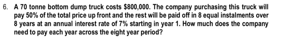 6. A 70 tonne bottom dump truck costs 800,000. The company purchasing this truck will pay 50% of the total price up front and the rest will be paid off in 8 equal instalments over 8 years at an annual interest rate of 7% starting in year 1. How much does the company need to pay each year across the eight year period?