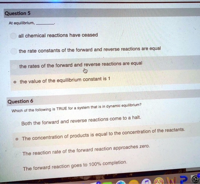 Question 5
At equilibrium,
all chemical reactions have ceased
the rate constants of the forward and reverse reactions are equal
the rates of the forward and reverse reactions are equal
the value of the equilibrium constant is 1
Question 6
Which of the following is TRUE for a system that is in dynamic equilibrium?
Both the forward and reverse reactions come to a halt.
The concentration of products is equal to the concentration of the reactants.
The reaction rate of the forward reaction approaches zero.
The forward reaction goes to 100% completion.