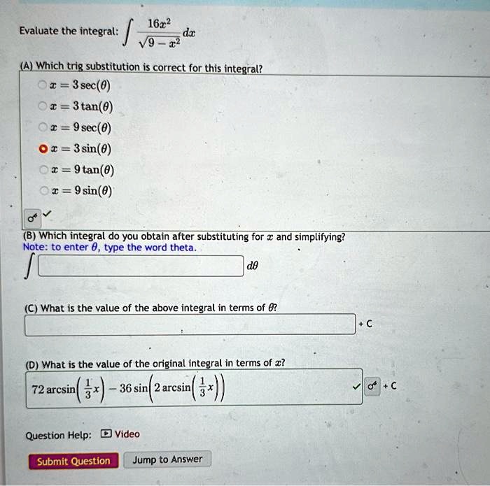 Evaluate the integral: ∫(16x^2)/(√(9 - x^2)) dx
(A) Which trig substitution is correct for this integral?
x = 3 sec(θ)
x = 3 tan(θ)
x = 9 sec(θ)
x = 3 sin(θ)
x = 9 tan(θ)
x = 9 sin(θ)
(B) Which integral do you obtain after substituting for x and simplifying?
Note: to enter θ, type the word theta.
∫ dθ
(C) What is the value of the above integral in terms of θ?
+ C
(D) What is the value of the original integral in terms of x?
72 arcsin((1)/(3)x) - 36 sin(2 arcsin((1)/(3)x))
+ C