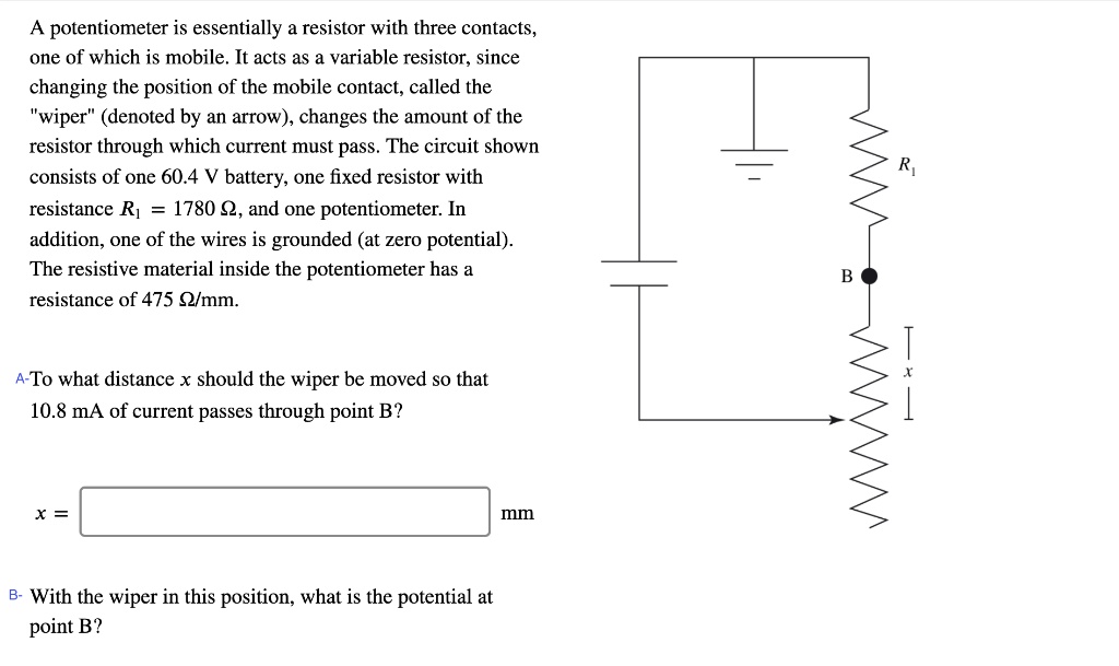 A potentiometer is essentially a resistor with three contacts, one of which is mobile. It acts as a variable resistor, since changing the position of the mobile contact, called the "wiper" (denoted by an arrow), changes the amount of the resistor through which current must pass. The circuit shown consists of one 60.4 V battery, one fixed resistor with resistance R1 = 1780 ?, and one potentiometer. In addition, one of the wires is grounded (at zero potential). The resistive material inside the potentiometer has a resistance of 475 ?/mm.

A-To what distance x should the wiper be moved so that 10.8 mA of current passes through point B?

x = mm

B- With the wiper in this position, what is the potential at point B?