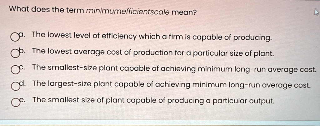 What does the term minimumefficientscale mean?
a. The lowest level of efficiency which a firm is capable of producing.
b. The lowest average cost of production for a particular size of plant.
c. The smallest-size plant capable of achieving minimum long-run average cost.
d. The largest-size plant capable of achieving minimum long-run average cost.
e. The smallest size of plant capable of producing a particular output.