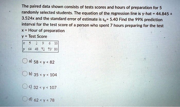 The paired data shown consists of tests scores and hours of preparation for 5 randomly selected students. The equation of the regression line is y-hat = 44.845 + 3.524x and the standard error of estimate is se= 5.40 Find the 99% prediction interval for the test score of a person who spent 7 hours preparing for the test
x = Hour of preparation
y = Test Score

x 5 2 9 6 10
y 64 48 72 73 80

a) 58 < y < 82
b) 35 < y < 104
c) 32 < y < 107
d) 62 < y < 78