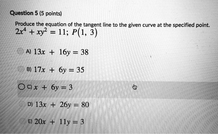 Question 5 (5 points)
Produce the equation of the tangent line to the given curve at the specified point.
2x^4 + xy^2 = 11; P(1, 3)
A) 13x + 16y = 38
B) 17x + 6y = 35
C) x + 6y = 3
D) 13x + 26y = 80
E) 20x + 11y = 3