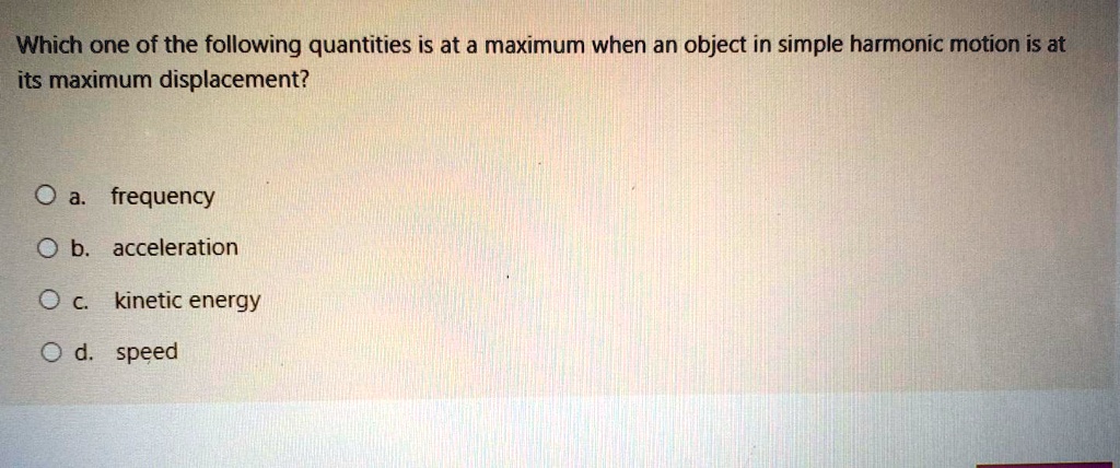 Which one of the following quantities is at a maximum when an object in simple harmonic motion is at its maximum displacement?

a. frequency
b. acceleration
c. kinetic energy
d. speed