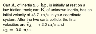 Cart A, of inertia 2.5 kg, is initially at rest on a low-friction track; cart B, of unknown inertia, has an initial velocity of +3.7 m/s in your coordinate system. After the two carts collide, the final velocities are v?A = + 2.0 m/s and v?B = -3.0 m/s.