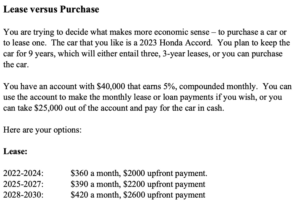 Lease versus Purchase
You are trying to decide what makes more economic sense – to purchase a car or
to lease one. The car that you like is a 2023 Honda Accord. You plan to keep the
car for 9 years, which will either entail three, 3-year leases, or you can purchase
the car.
You have an account with 40,000 that earns 5%, compounded monthly. You can
use the account to make the monthly lease or loan payments if you wish, or you
can take25,000 out of the account and pay for the car in cash.
Here are your options:
Lease:
2022-2024:
360 a month,2000 upfront payment.
2025-2027:
390 a month,2200 upfront payment
2028-2030:
420 a month,2600 upfront payment