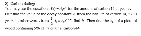 2) Carbon dating:
You may use the equation A(t) = A0 e^kt for the amount of carbon-14 at year t. First find the value of the decay constant k from the half-life of carbon-14, 5730 years. In other words from 1/2 A0 = A0 e^k cdot 5730 find k. Then find the age of a piece of wood containing 5% of its original carbon-14.