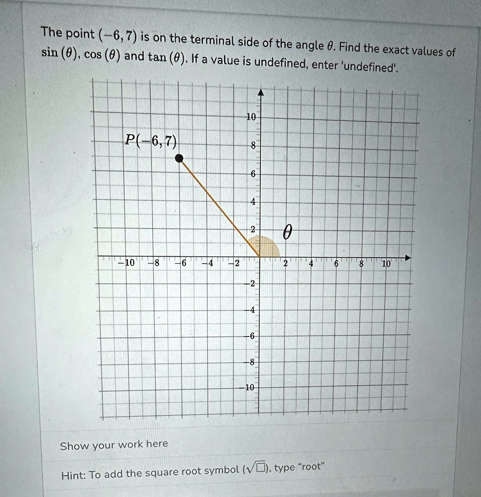 The point (-6, 7) is on the terminal side of the angle θ. Find the exact values of sin(θ), cos(θ) and tan(θ). If a value is undefined, enter 'undefined'.
