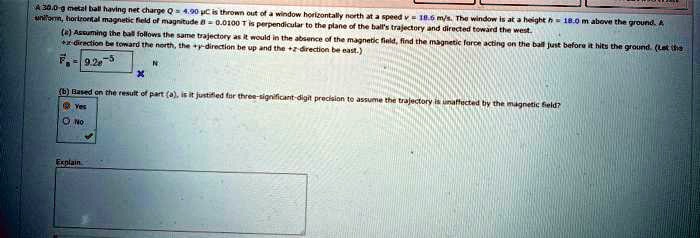A 30.0-g metal ball having net charge Q= 4.90 µC is thrown out of a window horizontally north at a speed v = 18.6 m/s. The window is at a height h = 18.0 m above the ground. A uniformn, horizontal magnetic field of magnitude = 0.0100 T is perpendicular to the plane of the ball's trajectory and directed toward the west.
(a) Assuming the ball follows the same trajectory as it would in the absence of the magnetic field, find the magnetic force acting on the ball just before it hits the ground. (Lat the -direction be toward the north, the +y-direction be up and the +z-direction be east.)
F = 9.2e-5 N
(b) Based on the result of part (a), is it justified for three-significant-digit precision to assume the trajectory is unaffected by the magnetic field?
Yes
No
Explain