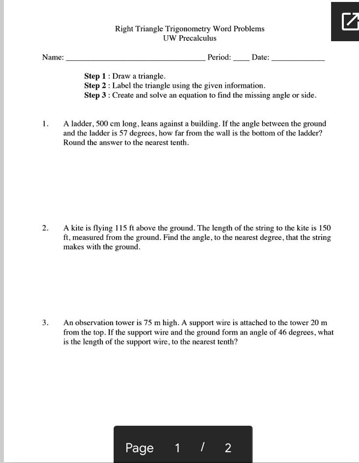 Right Triangle Trigonometry Word Problems UW Precalculus Name: Period: Date: Step 1 : Draw a triangle. Step 2 : Label the triangle using the given information. Step 3 : Create and solve an equation to find the missing angle or side. 1. A ladder, 500 cm long, leans against a building. If the angle between the ground and the ladder is 57 degrees, how far from the wall is the bottom of the ladder? Round the answer to the nearest tenth. 2. A kite is flying 115 ft above the ground. The length of the string to the kite is 150 ft, measured from the ground. Find the angle, to the nearest degree, that the string makes with the ground. 3. An observation tower is 75 m high. A support wire is attached to the tower 20 m from the top. If the support wire and the ground form an angle of 46 degrees, what is the length of the support wire, to the nearest tenth?