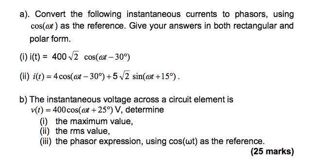 a). Convert the following instantaneous currents to phasors, using cos(?t) as the reference. Give your answers in both rectangular and polar form.
(i) i(t) = 400?2 cos(?t - 30°)
(ii) i(t) = 4 cos(?t - 30°) + 5?2 sin(?t + 15°).
b) The instantaneous voltage across a circuit element is
v(t) = 400 cos(?t + 25°) V, determine
(i) the maximum value,
(ii) the rms value,
(iii) the phasor expression, using cos(?t) as the reference.