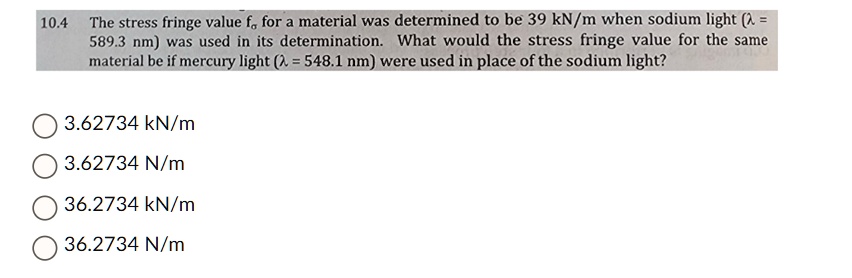 10.4 The stress fringe value fσ for a material was determined to be 39 kN/m when sodium light (λ = 589.3 nm) was used in its determination. What would the stress fringe value for the same material be if mercury light (λ = 548.1 nm) were used in place of the sodium light?
3.62734 kN/m
3.62734 N/m
36.2734 kN/m
36.2734 N/m