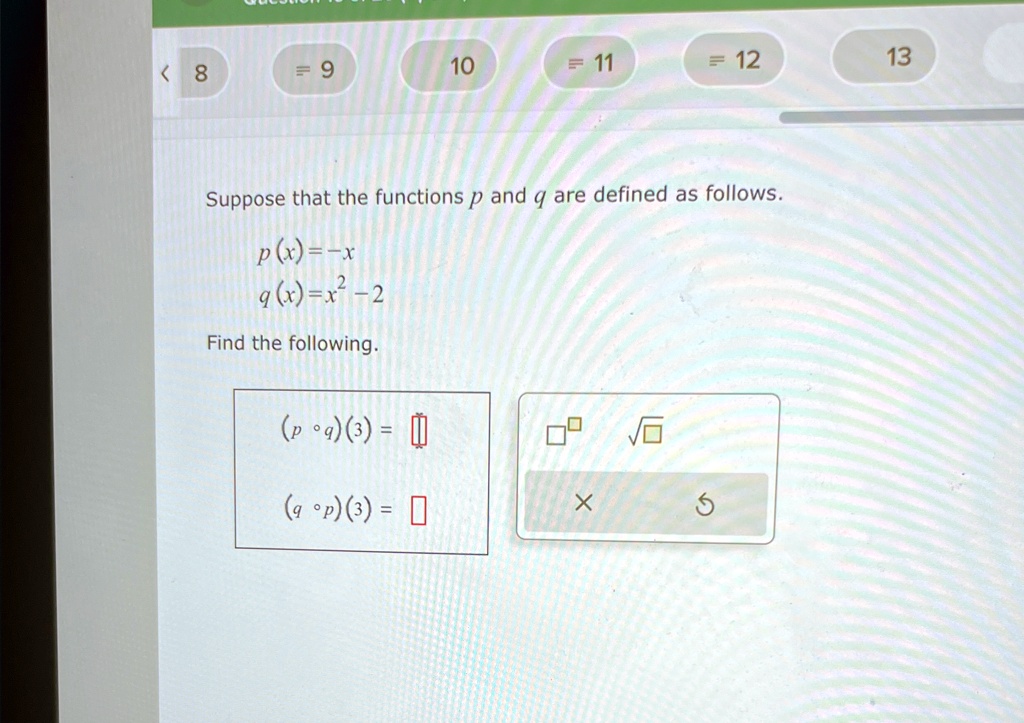 Suppose that the functions p and q are defined as follows.
p(x) = -x
q(x) = x^2 - 2
Find the following.
(p ∘ q)(3) = 
(q ∘ p)(3) =