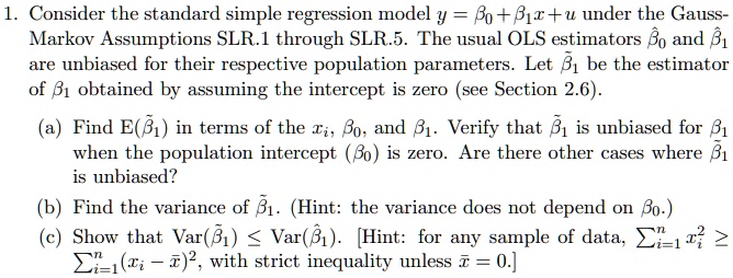 1. Consider the standard simple regression model y = ?? + ??x + u under the Gauss-Markov Assumptions SLR.1 through SLR.5. The usual OLS estimators ??? and ??? are unbiased for their respective population parameters. Let ??? be the estimator of ?? obtained by assuming the intercept is zero (see Section 2.6).

(a) Find E(???) in terms of the x?, ??, and ??. Verify that ??? is unbiased for ?? when the population intercept (??) is zero. Are there other cases where ??? is unbiased?
(b) Find the variance of ???. (Hint: the variance does not depend on ??.)
(c) Show that Var(???) ? Var(???). [Hint: for any sample of data, ???? x?" ? ????(x? - x?)", with strict inequality unless x? = 0.]