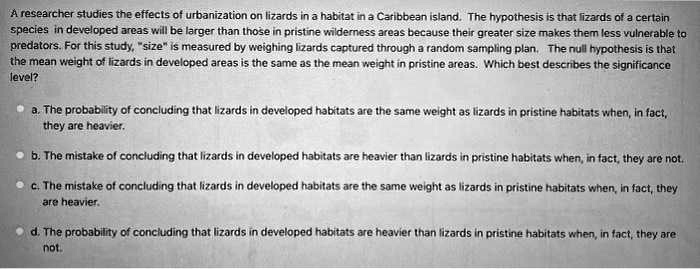 A researcher studies the effects of urbanization on lizards in a habitat in a Caribbean island. The hypothesis is that lizards of a certain species in developed areas will be larger than those in pristine wilderness areas because their greater size makes them less vulnerable to predators. For this study, "size" is measured by weighing lizards captured through a random sampling plan. The null hypothesis is that the mean weight of lizards in developed areas is the same as the mean weight in pristine areas. Which best describes the significance level?
a. The probability of concluding that lizards in developed habitats are the same weight as lizards in pristine habitats when, in fact, they are heavier.
b. The mistake of concluding that lizards in developed habitats are heavier than lizards in pristine habitats when, in fact, they are not.
c. The mistake of concluding that lizards in developed habitats are the same weight as lizards in pristine habitats when, in fact, they are heavier.
d. The probability of concluding that lizards in developed habitats are heavier than lizards in pristine habitats when, in fact, they are not.