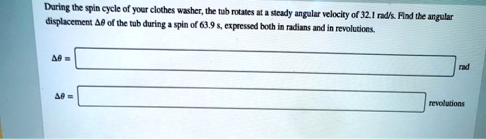 During the spin cycle of your clothes washer, the tub rotates at a steady angular velocity of 32.1 rad/s. Find the angular displacement ?? of the tub during a spin of 63.9 s, expressed both in radians and in revolutions.

?? = [ ] rad

?? = [ ] revolutions
