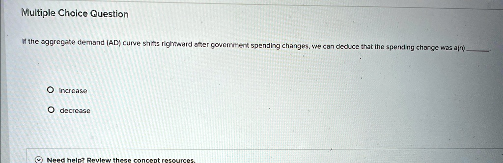 Multiple Choice Question
If the aggregate demand (AD) curve shifts rightward after government spending changes, we can deduce that the spending change was a(n) 
O increase
O decrease
Need help? Review these concept resources.
