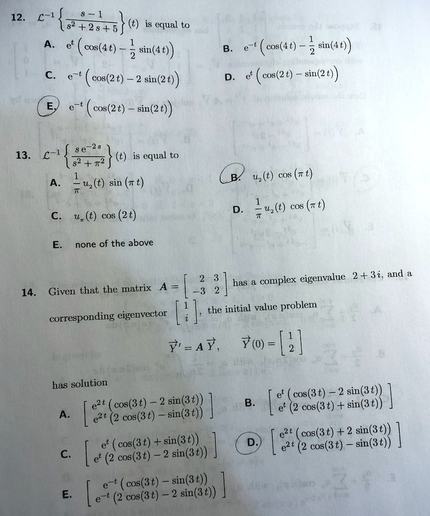 12. mathcalL^-1 left fracs - 1s^2 + 2s + 5 ight (t) is equal to
A. e^t left( cos(4t) - frac12 sin(4t) ight) B. e^-t left( cos(4t) - frac12 sin(4t) ight)
C. e^-t left( cos(2t) - 2 sin(2t) ight) D. e^t left( cos(2t) - sin(2t) ight)
E. e^-t left( cos(2t) - sin(2t) ight)

13. mathcalL^-1 left fracs e^-2ss^2 + pi^2 ight (t) is equal to
A. frac1pi u2(t) sin(pi t) B. u2(t) cos(pi t)
C. upi(t) cos(2t) D. frac1pi u2(t) cos(pi t)
E. none of the above

14. Given that the matrix A = eginbmatrix 2     3  -3     2 endbmatrix has a complex eigenvalue 2 + 3i, and a
corresponding eigenvector eginbmatrix 1  i endbmatrix, the initial value problem
vecY' = A vecY, quad vecY(0) = eginbmatrix 1  2 endbmatrix
has solution
A. eginbmatrix e^2t (cos(3t) - 2 sin(3t))  e^2t (2 cos(3t) - sin(3t)) endbmatrix B. eginbmatrix e^t (cos(3t) - 2 sin(3t))  e^t (2 cos(3t) + sin(3t)) endbmatrix
C. eginbmatrix e^t (cos(3t) + sin(3t))  e^t (2 cos(3t) - 2 sin(3t)) endbmatrix D. eginbmatrix e^2t (cos(3t) + 2 sin(3t))  e^2t (2 cos(3t) - sin(3t)) endbmatrix
E. eginbmatrix e^-t (cos(3t) - sin(3t))  e^-t (2 cos(3t) - 2 sin(3t)) endbmatrix