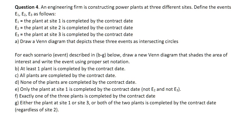 Question 4. An engineering firm is constructing power plants at three different sites. Define the events
E1, E2, E3 as follows:
E1 = the plant at site 1 is completed by the contract date
E2 = the plant at site 2 is completed by the contract date
E3 = the plant at site 3 is completed by the contract date
a) Draw a Venn diagram that depicts these three events as intersecting circles
For each scenario (event) described in (b-g) below, draw a new Venn diagram that shades the area of
interest and write the event using proper set notation.
b) At least 1 plant is completed by the contract date.
c) All plants are completed by the contract date.
d) None of the plants are completed by the contract date.
e) Only the plant at site 1 is completed by the contract date (not E2 and not E3).
f) Exactly one of the three plants is completed by the contract date
g) Either the plant at site 1 or site 3, or both of the two plants is completed by the contract date
(regardless of site 2).