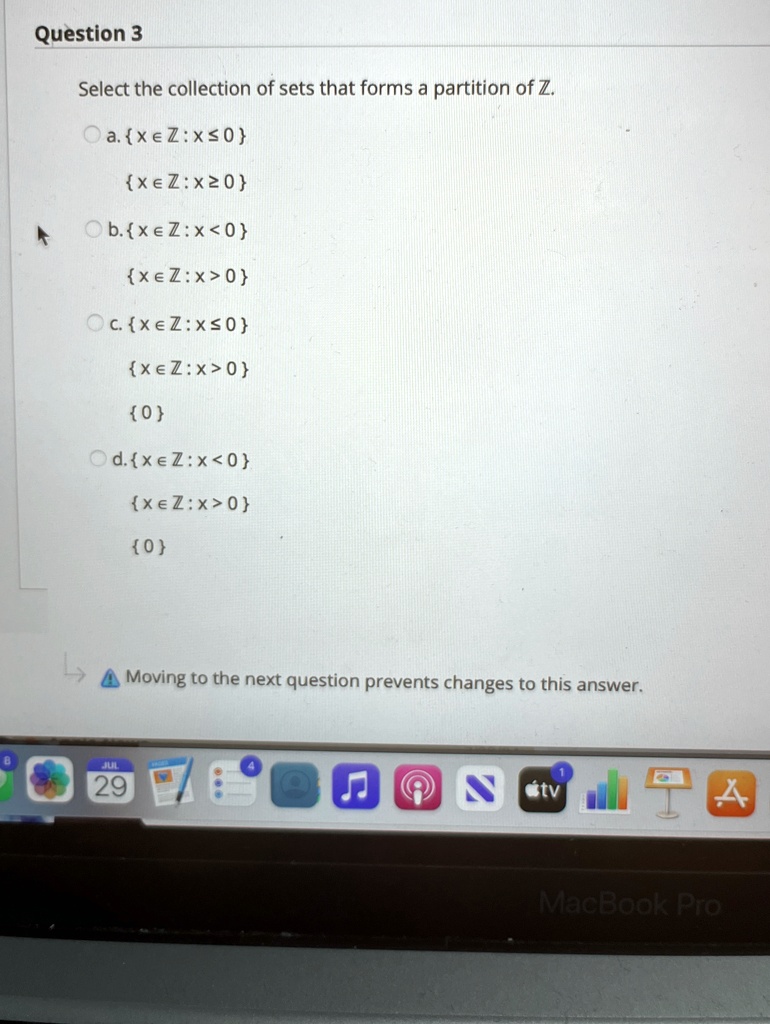 Question 3
Select the collection of sets that forms a partition of Z.
a. {x ∈Z: x ≤0}
{x ∈Z: x ≥0}
b. {x ∈Z: x < 0}
{x ∈Z: x > 0}
c. {x ∈Z: x ≤0}
{x ∈Z: x > 0}
{0}
d. {x ∈Z: x < 0}
{x ∈Z: x > 0}
{0}
Moving to the next question prevents changes to this answer.