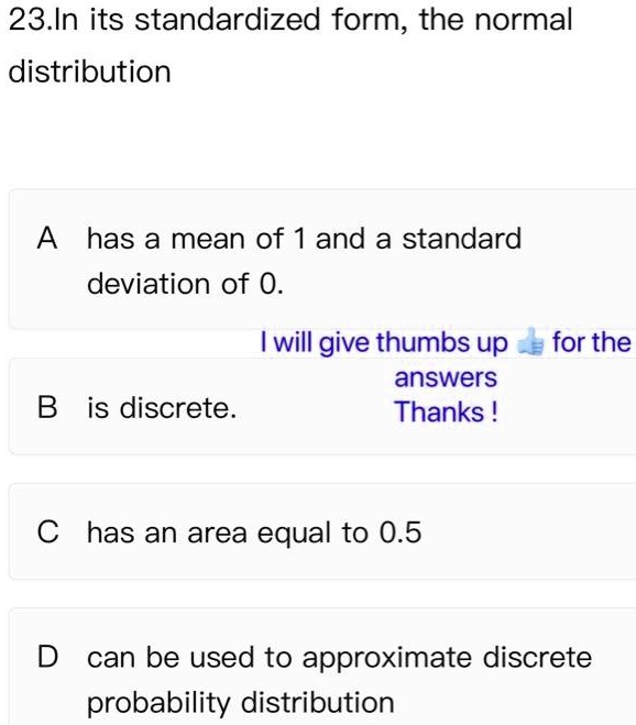 23.In its standardized form, the normal distribution
A has a mean of 1 and a standard deviation of 0.
B is discrete.
C has an area equal to 0.5
D can be used to approximate discrete probability distribution