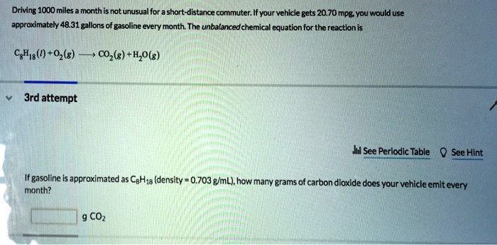 Driving 1000 miles a month is not unusual for a short-distance commuter. If your vehicle gets 20.70 mpg, you would use approximately 48.31 gallons of gasoline every month. The unbalanced chemical equation for the reaction is
C8H18(l) + O2(g) ? CO2(g) + H2O(g)
If gasoline is approximated as C8H18 (density = 0.703 g/mL), how many grams of carbon dioxide does your vehicle emit every month?
g CO2