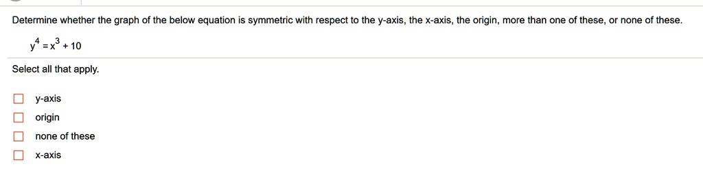 Determine whether the graph of the below equation is symmetric with respect to the y-axis, the x-axis, the origin, more than one of these, or none of these.
y^4 = x^3 + 10
Select all that apply.
y-axis
origin
none of these
x-axis