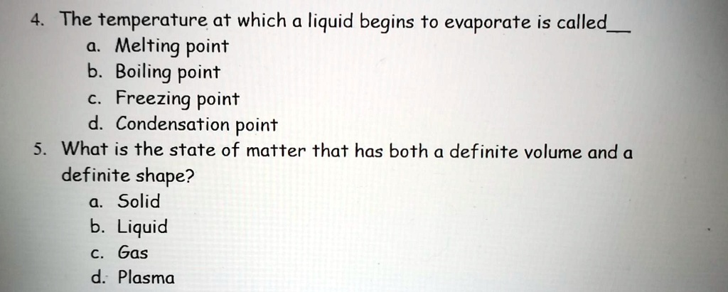 4. The temperature at which a liquid begins to evaporate is called 
a. Melting point
b. Boiling point
c. Freezing point
d. Condensation point
5. What is the state of matter that has both a definite volume and a
definite shape?
a. Solid
b. Liquid
c. Gas
d. Plasma