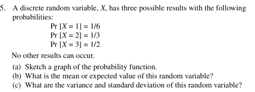 A discrete random variable, X, has three possible results with the following probabilities:
Pr [X = 1] = 1/6
Pr [X = 2] = 1/3
Pr [X = 3] = 1/2
No other results can occur.
(a) Sketch a graph of the probability function.
(b) What is the mean or expected value of this random variable?
(c) What are the variance and standard deviation of this random variable?