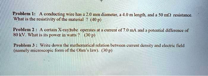 Problem 1: A conducting wire has a 2.0 mm diameter, a 4.0 m length, and a 50 m? resistance.
What is the resistivity of the material ? (40 p)

Problem 2 : A certain X-ray tube operates at a current of 7.0 mA and a potential difference of 80 kV. What is its power in watts ? (30 p)

Problem 3 : Write down the mathematical relation between current density and electric field (namely microscopic form of the Ohm's law). (30 p)