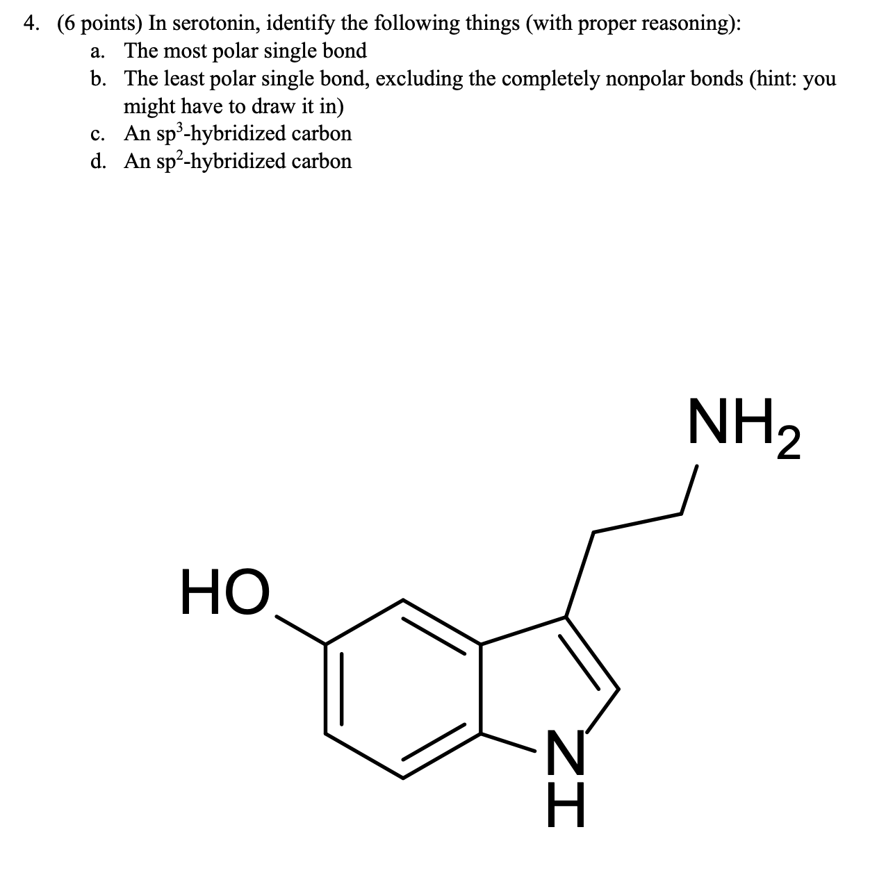 4. ( 6 points) In serotonin, identify the following things (with proper reasoning):
b. The least polar single bond, excluding the completely nonpolar bonds (hint: you
might have to draw it in) c. An sp -hybridized carbon d. An sp-hybridized carbon
